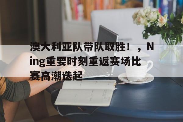 九游-澳大利亚队带队取胜！，Ning重要时刻重返赛场比赛高潮迭起(澳大利亚游泳名将飞鱼)